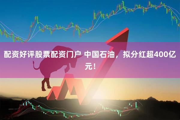 配资好评股票配资门户 中国石油，拟分红超400亿元！