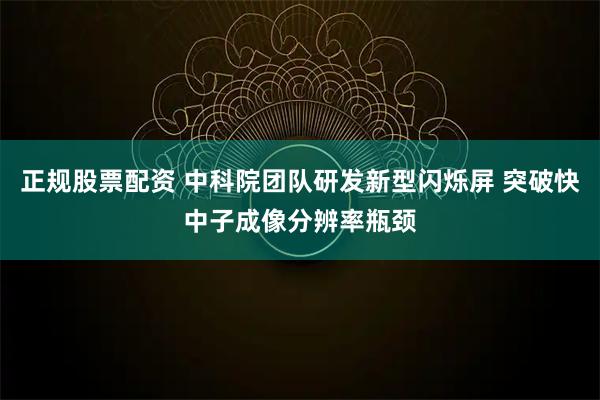 正规股票配资 中科院团队研发新型闪烁屏 突破快中子成像分辨率瓶颈