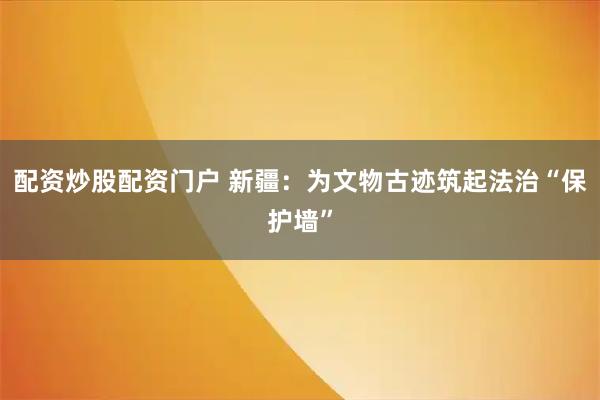 配资炒股配资门户 新疆：为文物古迹筑起法治“保护墙”