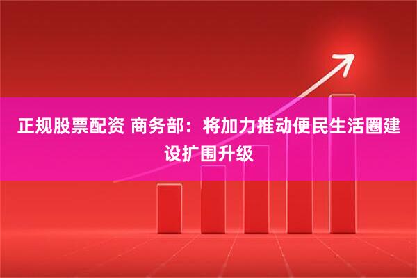 正规股票配资 商务部：将加力推动便民生活圈建设扩围升级
