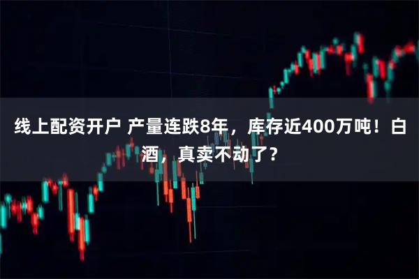 线上配资开户 产量连跌8年，库存近400万吨！白酒，真卖不动了？
