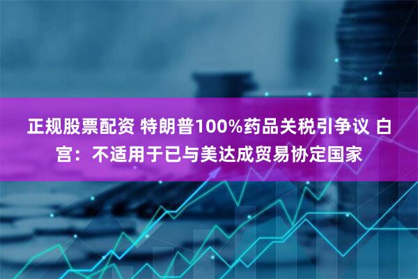 正规股票配资 特朗普100%药品关税引争议 白宫：不适用于已与美达成贸易协定国家