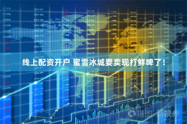 线上配资开户 蜜雪冰城要卖现打鲜啤了！