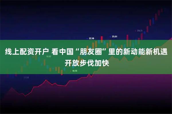 线上配资开户 看中国“朋友圈”里的新动能新机遇 开放步伐加快