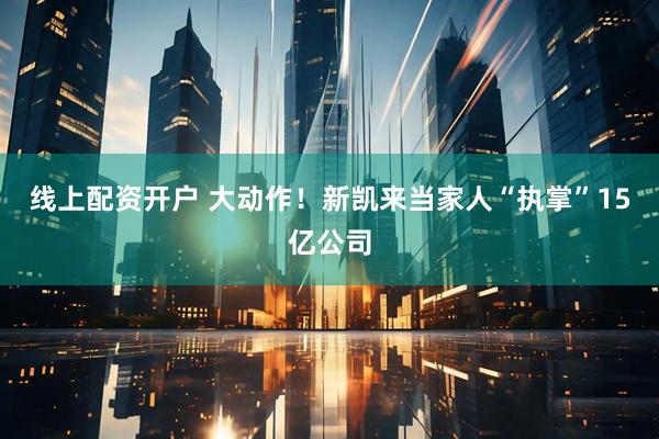 线上配资开户 大动作！新凯来当家人“执掌”15亿公司
