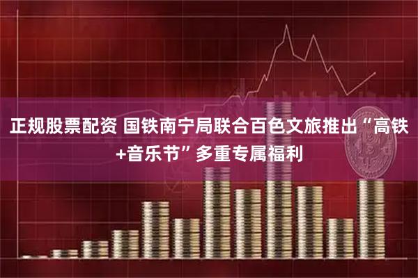 正规股票配资 国铁南宁局联合百色文旅推出“高铁+音乐节”多重专属福利