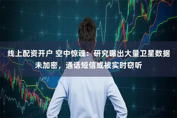 线上配资开户 空中惊魂：研究曝出大量卫星数据未加密，通话短信或被实时窃听