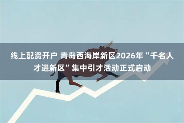 线上配资开户 青岛西海岸新区2026年“千名人才进新区”集中引才活动正式启动