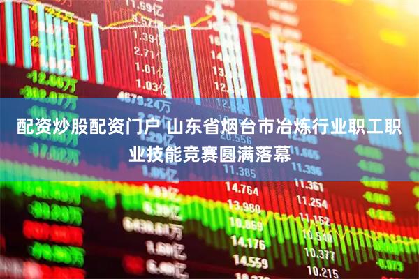 配资炒股配资门户 山东省烟台市冶炼行业职工职业技能竞赛圆满落幕