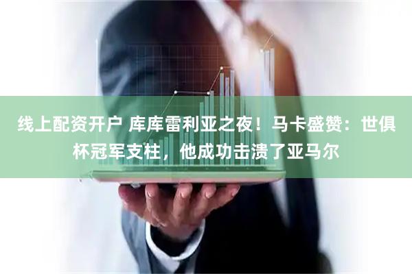 线上配资开户 库库雷利亚之夜！马卡盛赞：世俱杯冠军支柱，他成功击溃了亚马尔