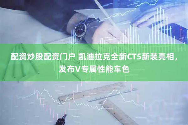 配资炒股配资门户 凯迪拉克全新CT5新装亮相，发布V专属性能车色
