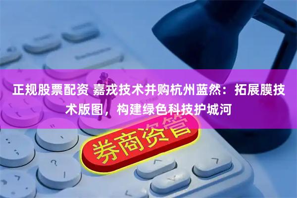 正规股票配资 嘉戎技术并购杭州蓝然：拓展膜技术版图，构建绿色科技护城河