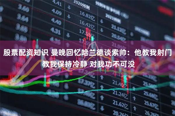 股票配资知识 曼晚回忆哈兰德谈索帅：他教我射门 教我保持冷静 对我功不可没