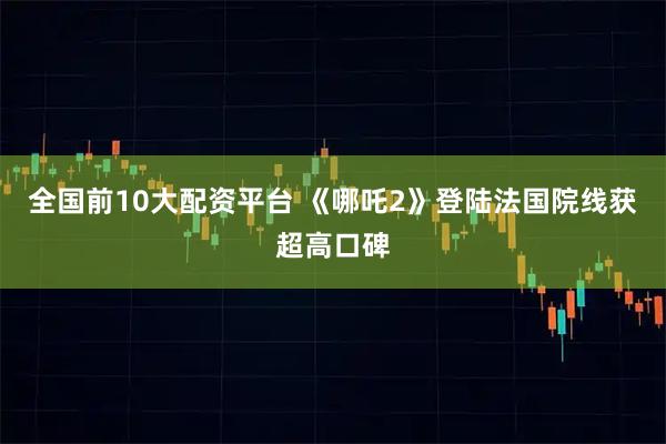 全国前10大配资平台 《哪吒2》登陆法国院线获超高口碑