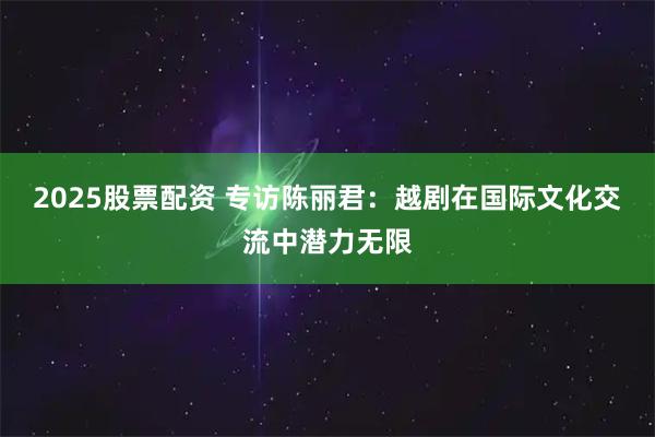 2025股票配资 专访陈丽君：越剧在国际文化交流中潜力无限