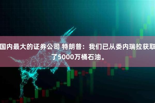 国内最大的证券公司 特朗普：我们已从委内瑞拉获取了5000万桶石油。