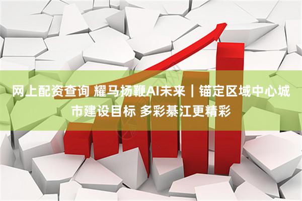 网上配资查询 耀马扬鞭AI未来｜锚定区域中心城市建设目标 多彩綦江更精彩