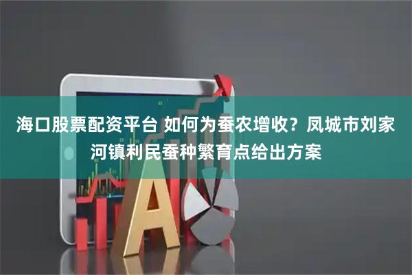 海口股票配资平台 如何为蚕农增收？凤城市刘家河镇利民蚕种繁育点给出方案