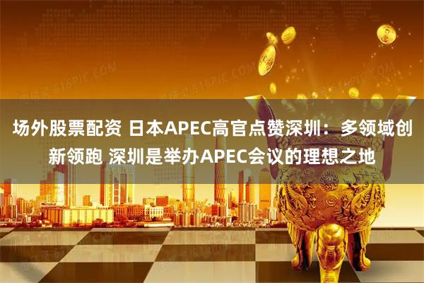 场外股票配资 日本APEC高官点赞深圳：多领域创新领跑 深圳是举办APEC会议的理想之地