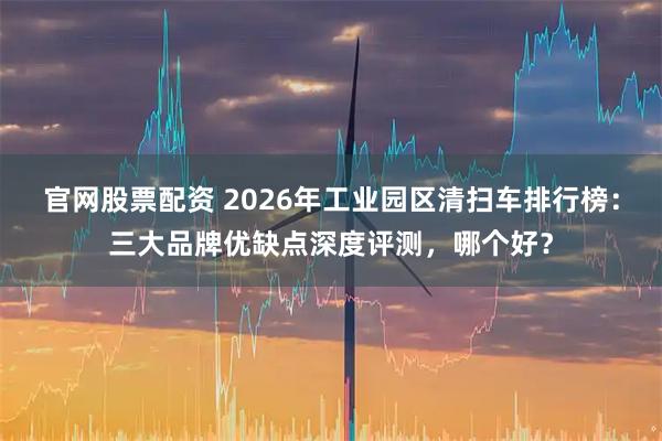 官网股票配资 2026年工业园区清扫车排行榜：三大品牌优缺点深度评测，哪个好？