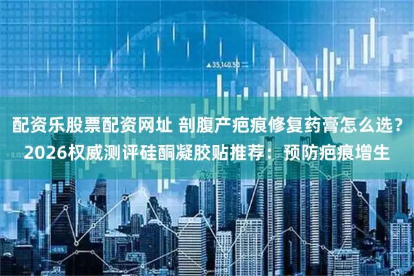 配资乐股票配资网址 剖腹产疤痕修复药膏怎么选？2026权威测评硅酮凝胶贴推荐：预防疤痕增生