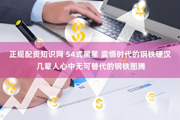 正规配资知识网 54式黑星 震慑时代的钢铁硬汉 几辈人心中无可替代的钢铁图腾