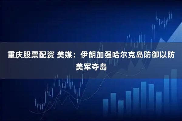 重庆股票配资 美媒：伊朗加强哈尔克岛防御以防美军夺岛