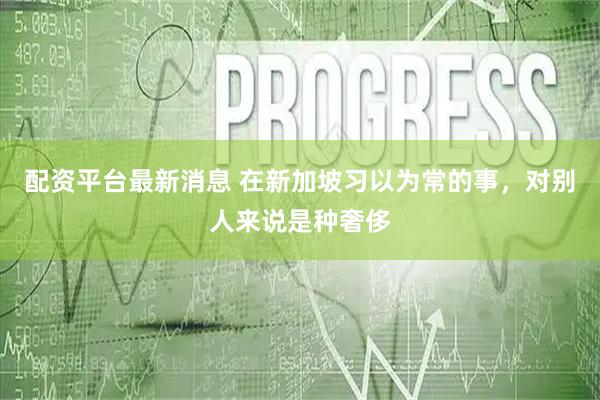 配资平台最新消息 在新加坡习以为常的事，对别人来说是种奢侈