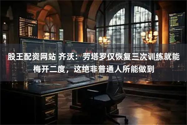 股王配资网站 齐沃：劳塔罗仅恢复三次训练就能梅开二度，这绝非普通人所能做到