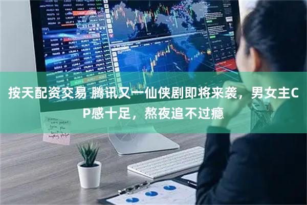 按天配资交易 腾讯又一仙侠剧即将来袭，男女主CP感十足，熬夜追不过瘾
