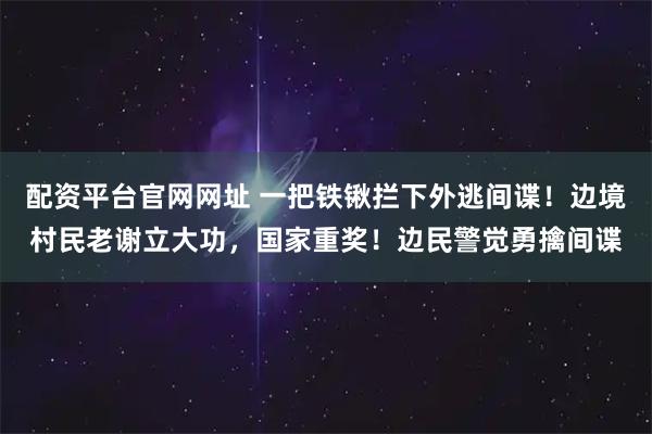 配资平台官网网址 一把铁锹拦下外逃间谍！边境村民老谢立大功，国家重奖！边民警觉勇擒间谍
