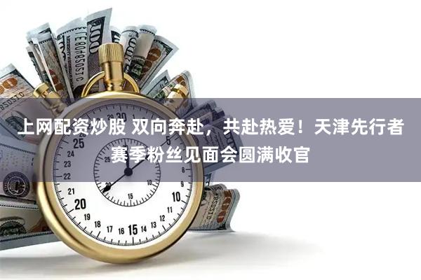 上网配资炒股 双向奔赴，共赴热爱！天津先行者赛季粉丝见面会圆满收官