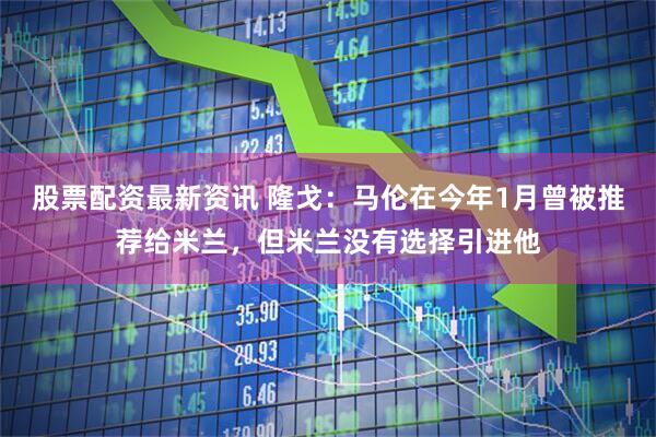 股票配资最新资讯 隆戈：马伦在今年1月曾被推荐给米兰，但米兰没有选择引进他