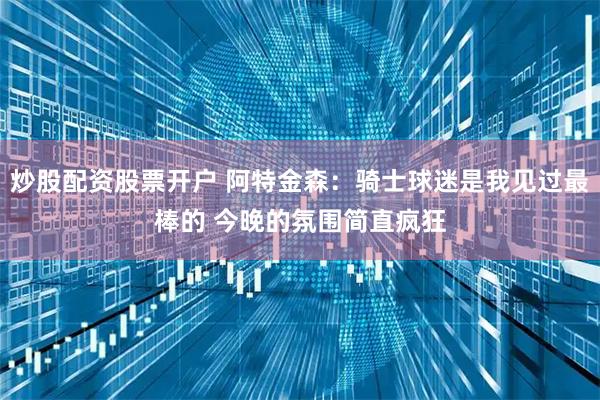 炒股配资股票开户 阿特金森：骑士球迷是我见过最棒的 今晚的氛围简直疯狂