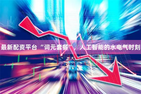 最新配资平台 “词元套餐”，人工智能的水电气时刻