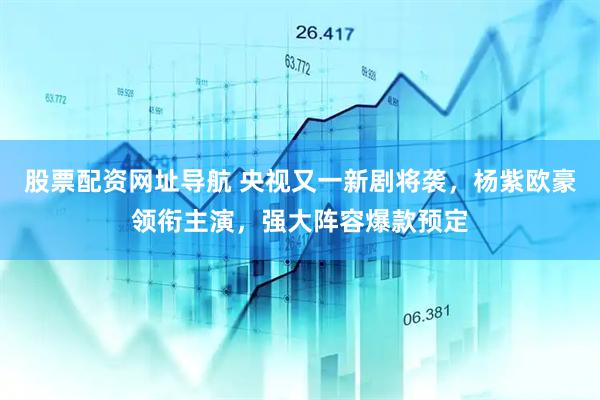 股票配资网址导航 央视又一新剧将袭，杨紫欧豪领衔主演，强大阵容爆款预定