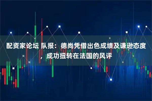 配资家论坛 队报：德尚凭借出色成绩及谦逊态度，成功扭转在法国的风评